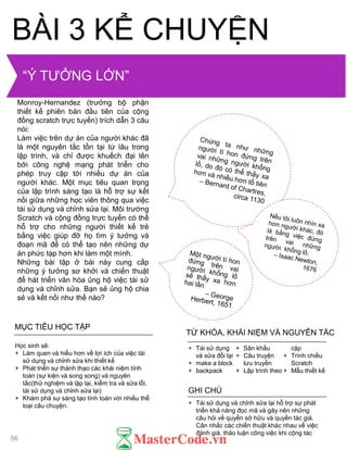 MỤC TIÊU HỌC TẬP
Học sinh sẽ:
+ Làm quen và hiểu hơn về lợi ích của việc tái
sử dụng và chỉnh sửa khi thiết kế
+ Phát triển sự thành thạo các khái niệm tính
toán (sự kiện và song song) và nguyên
tắc(thử nghiệm và lặp lại, kiểm tra và sửa lỗi,
tái sử dụng và chỉnh sửa lại)
+ Khám phá sự sáng tạo tính toán với nhiều thể
loại câu chuyện. + Tái sử dụng và chỉnh sửa lại hỗ trợ sự phát
triển khả năng đọc mã và gây nên những
câu hỏi về quyền sở hữu và quyền tác giả.
Cân nhắc các chiến thuật khác nhau về việc
đánh giá, thảo luận công việc khi cộng tác
GHI CHÚ
+ Tái sử dụng
và sửa đổi lại
+ make a block
+ backpack
+ Sân khấu
+ Câu truyện
lƣu truyền
+ Lập trình theo
cặp
+ Trình chiếu
Scratch
+ Mẫu thiết kế
TỪ KHÓA, KHÁI NIỆM VÀ NGUYÊN TẮC
BÀI 3 KỂ CHUYỆN
Trong phần giới thiệu của luận án tiến
sĩ về văn hóa chỉnh sửa, Andres
Monroy-Hernandez (trƣởng bộ phận
thiết kế phiên bản đầu tiên của cộng
đồng scratch trực tuyến) trích dẫn 3 câu
nói:
Làm việc trên dự án của ngƣời khác đã
là một nguyên tắc tồn tại từ lâu trong
lập trình, và chỉ đƣợc khuếch đại lên
bởi công nghệ mạng phát triển cho
phép truy cập tới nhiều dự án của
ngƣời khác. Một mục tiêu quan trọng
của lập trình sáng tạo là hỗ trợ sự kết
nối giữa những học viên thông qua việc
tái sử dụng và chỉnh sửa lại. Môi trƣờng
Scratch và cộng đồng trực tuyến có thể
hỗ trợ cho những ngƣời thiết kế trẻ
bằng việc giúp đỡ họ tìm ý tƣởng và
đoạn mã để có thể tạo nên những dự
án phức tạp hơn khi làm một mình.
Những bài tập ở bài này cung cấp
những ý tƣởng sơ khởi và chiến thuật
để hát triển văn hóa ủng hộ việc tái sử
dụng và chỉnh sửa. Bạn sẽ ủng hộ chia
sẻ và kết nối nhƣ thế nào?
“Ý TƢỞNG LỚN”
56
 