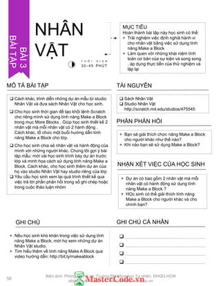  Cách khác, trình diễn những dự án mẫu từ studio
Nhân Vật và đƣa sách Nhân Vật cho học sinh.
 Cho học sinh thời gian để tạo khối lệnh Scratch
cho riêng mình sử dụng tính năng Make a Block
trong mục More Blocks . Giúp học sinh thiết kế 2
nhân vật mà mỗi nhân vật có 2 hành động .
Cách khác, tổ chức một buổi hƣớng dẫn tính
năng Make a Block cho lớp.
 Cho học sinh chia sẻ nhân vật và hành động của
mình với những ngƣời khác. Chúng tôi gợi ý bài
tập mẫu: mời vài học sinh trình bày dự án trƣớc
lớp và minh họa cách sử dụng tính năng Make a
Block. Cách khác, cho học sinh thêm dự án của
họ vào studio Nhân Vật hay studio riêng của lớp
 Yêu cầu học sinh xem lại quá trình thiết kế qua
việc trả lời phần phản hồi trong sổ ghi chép hoặc
trong cuộc thảo luận nhóm
MÔ TẢ BÀI TẬP
MỤC TIÊU
Hoàn thành bài tập này học sinh có thể:
+ Trải nghiệm việc định nghiã hành vi
cho nhân vật bằng việc sử dụng tính
năng Make a Block
+ Làm quen với những khái niệm tính
toán cơ bản của sự kiện và song song
, áp dụng thực tiễn của thử nghiệm và
lặp lại
NHÂN
VẬT
 Sách Nhân Vật
 Studio Nhân Vật
http://scratch.mit.edu/studios/475545
TÀI NGUYÊN
+ Bạn sẽ giải thích chức năng Make a Block
cho ngƣời khác nhƣ thế nào?
+ Khi nào bạn sẽ sử dụng Make a Block?
PHẦN PHẢN HỒI
+ Dự án có bao gồm 2 nhân vật mà mỗi
nhân vật có hành động sử dụng tính
năng Make a Block ?
+ HỌc sinh có thể giải thích tính năng
Make a Block cho ngƣời khác và cho
chính bạn?
NHẬN XÉT VIỆC CỦA HỌC SINH
GHI CHÚ GHI CHÚ CÁ NHÂN




+ Nếu học sinh khó khăn trong việc sử dụng tính
năng Make a Block, mời họ xem những dự án
Nhân Vật studio.
+ Tìm hiểu thêm về tính năng Make A Block qua
video hƣớng dẫn: http://bit.ly/makeablock
T H Ờ I G I A N
30–45 PHÚT
BÀI3
BÀITẬP
58
Biên dịch: Phòng TN AILab, Trƣờng ĐH Khoa học Tự nhiên, ĐHQG-HCM
ailab@hcmus.edu.vn - www.ailab.hcmus.edu.vn
 