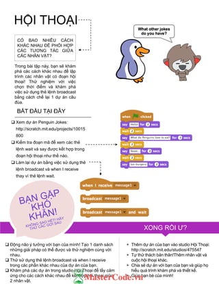 HỘI THOẠI
CÓ BAO NHIÊU CÁCH
KHÁC NHAU ĐỂ PHỐI HỢP
CÁC TƢƠNG TÁC GIỮA
CÁC NHÂN VẬT?
Trong bài tập này, bạn sẽ khám
phá các cách khác nhau để lập
trình các nhân vật có đoạn hội
thoại! Thử nghiệm với việc
chọn thời điểm và khám phá
việc sử dụng thẻ lệnh broadcast
bằng cách chế lại 1 dự án câu
đùa.
BẮT ĐẦU TẠI ĐÂY
 Xem dự án Penguin Jokes:
http://scratch.mit.edu/projects/10015
800
 Kiểm tra đoạn mã để xem các thẻ
lệnh wait và say đƣợc kết hợp trong
đoạn hội thoại nhƣ thế nào.
 Làm lại dự án bằng việc sử dụng thẻ
lệnh broadcast và when I receive
thay vì thẻ lệnh wait.
XONG RỒI Ƣ?
+ Thêm dự án của bạn vào studio Hội Thoại:
http://scratch.mit.edu/studios/475547
+ Tự thử thách bản thân!Thêm nhân vật và
cuộc hội thoại khác.
+ Chia sẻ dự án với bạn của bạn và giúp họ
hiểu quá trình khám phá và thiết kế.
+ Giúp bạn bè của mình!
 Động não ý tƣởng với bạn của mình! Tạo 1 danh sách
những giải pháp có thể đƣợc và thử nghiệm cùng với
nhau.
 Thử sử dụng thẻ lệnh broadcast và when I receive
trong các phần khác nhau của dự án của bạn.
 Khám phá các dự án trong studio Hội Thoại để lấy cảm
ứng cho các cách khác nhau để kết hợp hội thoại giữa
2 nhân vật.
 