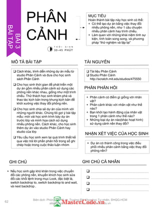  Cách khác, trình diễn những dự án mẫu từ
studio Phân Cảnh và đƣa cho học sinh
sách Phân Cảnh
 Cho học sinh thời gian để phát triển một
dự án gồm nhiều phân cảnh sử dụng các
phông nền khác nhau, giống nhƣ một trình
chiếu. Thử thách học sinh khám phá và
thao tác kịch bản trong khung kịch bản để
khởi xƣớng việc thay đổi phông nền.
 Cho học sinh chia sẻ dự án của mình với
những ngƣời khác. Chúng tôi gợi ý bài tập
mẫu: mời vài học sinh trình bày dự án
trƣớc lớp và minh họa cách sử dụng
nhiều phông nền. Cách khác, cho học sinh
thêm dự án vào studio Phân Cảnh hay
studio của lớp
 Yêu cầu học sinh xem lại quá trình thiết kế
qua việc trả lời phần phản hồi trong sổ ghi
chép hoặc trong cuộc thảo luận nhóm
MÔ TẢ BÀI TẬP
MỤC TIÊU
Hoàn thành bài tập này học sinh có thể:
+ Có thể tạo dự án bằng việc thay đổi
nhiều phông nền, nhƣ 1 câu chuyện
nhiều phân cảnh hay trình chiếu.
+ Làm quen với những khái niệm tính sự
kiện, tính toán song song, và phƣơng
pháp “thử nghiệm và lặp lại”
 Tài liệu Phân Cảnh
 Studio Phân Cảnh
http://scratch.mit.edu/studios/475550
TÀI NGUYÊN
+ Phân cảnh có điểm gì giống với nhân
vật?
+ Phân cảnh khác với nhân vật nhƣ thế
nào?
+ Bạn khởi tạo hành động của nhân vật
trong 1 phân cảnh nhƣ thế nào?
+ Những loại dự án nào(khác hoạt hình)
sử dụng cảnh nền thay đổi?
PHẦN PHẢN HỒI
+ Dự án có thành công trong việc điều
phối nhiều phân cảnh bằng việc thay đổi
phông nền?
NHẬN XÉT VIỆC CỦA HỌC SINH
PHÂN
CẢNH
GHI CHÚ GHI CHÚ CÁ NHÂN




+ Nếu học sinh gặp khó khăn trong việc chuyển
đổi các phông nền, khuyến khích học sinh sửa
đổi các khối lệnh trong mục Look, đặc biệt là,
switch backdrop to, switch backdrop to and wait,
và next backdrop .
T H Ờ I G I A N
30–45 PHÚT
62
BÀI3
BÀITẬP
Biên dịch: Phòng TN AILab, Trƣờng ĐH Khoa học Tự nhiên, ĐHQG-HCM
ailab@hcmus.edu.vn - www.ailab.hcmus.edu.vn
 