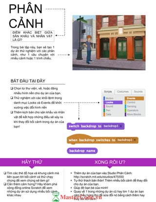 PHÂN
CẢNHĐIỂM KHÁC BIỆT GIỮA
SÂN KHẤU VÀ NHÂN VẬT
LÀ GÌ?
Trong bài tập này, bạn sẽ tạo 1
dự án thử nghiệm với các phân
cảnh, nhƣ 1 câu chuyện với
nhiều cảnh hoặc 1 trình chiếu.
 Chọn từ thƣ viện, vẽ, hoặc đăng
nhiều hình nền cho dự án của bạn.
 Thử nghiệm với các khối lệnh trong
danh mục Looks và Events để khởi
xƣớng việc đổi hình nền
 Thêm kịch bản cho sân khấu và nhân
vật để kết hợp những điều sẽ xảy ra
khi thay đổi bối cảnh trong dự án của
bạn!
 Tìm các thẻ đồ họa và khung cảnh mà
liên quan tới bối cảnh và thử chạy
chúng để xem chúng sẽ làm gì!
 Cần thêm cảm hứng? Hãy khám phá
cộng đồng online Scratch để xem
những dự án sử dụng nhiều bối cảnh
khác nhau
HÃY THỬ XONG RỒI Ƣ?
+ Thêm dự án của bạn vào Studio Phân Cảnh:
http://scratch.mit.edu/studios/475550
+ Tự thử thách bản thân! Thêm nhiều bối cảnh để thay đổi
cho dự án của bạn.
+ Giúp đỡ bạn bè của mình!
+ Quay về 1 trong những dự án cũ hay tìm 1 dự án bạn
cảm thấy hứng thú để sửa đổi nó bằng cách thêm hay
thay đổi bối cảnh.
BẮT ĐẦU TẠI ĐÂY
 