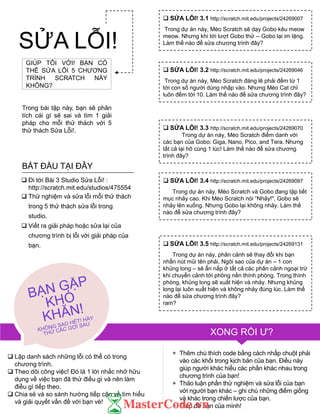 GIÚP TÔI VỚI! BẠN CÓ
THỂ SỬA LỖI 5 CHƢƠNG
TRÌNH SCRATCH NÀY
KHÔNG?
Trong bài tập này, bạn sẽ phân
tích cái gì sẽ sai và tìm 1 giải
pháp cho mỗi thử thách với 5
thử thách Sửa Lỗi!.
 Lập danh sách những lỗi có thể có trong
chƣơng trình.
 Theo dõi công việc! Đó là 1 lời nhắc nhở hữu
dụng về việc bạn đã thử điều gì và nên làm
điều gì tiếp theo.
 Chia sẻ và so sánh hƣớng tiếp cận về tìm hiểu
và giải quyết vấn đề với bạn vè!
+ Thêm chú thích code bằng cách nhấp chuột phải
vào các khối trong kịch bản của bạn. Điều này
giúp ngƣời khác hiểu các phần khác nhau trong
chƣơng trình của bạn!
+ Thảo luận phần thử nghiệm và sửa lỗi của bạn
với ngƣời bạn khác – ghi chú những điểm giống
và khác trong chiến lƣợc của bạn.
+ Giúp đỡ bạn của mình!
 SỬA LỖI! 3.1 http://scratch.mit.edu/projects/24269007
Trong dự án này, Mèo Scratch sẽ dạy Gobo kêu meow
meow. Nhƣng khi tới lƣợt Gobo thử -- Gobo lại im lặng.
Làm thế nào để sửa chƣơng trình đây?
 SỬA LỖI! 3.2 http://scratch.mit.edu/projects/24269046
Trong dự án này, Mèo Scratch đáng lẽ phải đếm từ 1
tới con số ngƣời dùng nhập vào. Nhƣng Mèo Cat chỉ
luôn đếm tới 10. Làm thế nào để sửa chƣơng trình đây?
 SỬA LỖI! 3.3 http://scratch.mit.edu/projects/24269070
Trong dự án này, Mèo Scratch điểm danh với
các bạn của Gobo: Giga, Nano, Pico, and Tera. Nhƣng
tất cả lại hô cùng 1 lúc! Làm thế nào để sửa chƣơng
trình đây?
 SỬA LỖI! 3.4 http://scratch.mit.edu/projects/24269097
Trong dự án này, Mèo Scratch và Gobo đang tập tiết
mục nhảy cao. Khi Mèo Scratch nói “Nhảy!", Gobo sẽ
nhảy lên xuống. Nhƣng Gobo lại không nhảy. Làm thế
nào để sửa chƣơng trình đây?
 SỬA LỖI! 3.5 http://scratch.mit.edu/projects/24269131
Trong dự án này, phân cảnh sẽ thay đổi khi bạn
nhấn nút mũi tên phải. Ngôi sao của dự án – 1 con
khủng long – sẽ ẩn nấp ở tất cả các phân cảnh ngoại trừ
khi chuyển cảnh tới phông nền thính phòng. Trong thính
phòng, khủng long sẽ xuất hiện và nhảy. Nhƣng khủng
long lại luôn xuất hiện và không nhảy đúng lúc. Làm thế
nào để sửa chƣơng trình đây?
ram?
 Đi tới Bài 3 Studio Sửa Lỗi! :
http://scratch.mit.edu/studios/475554
 Thử nghiệm và sửa lỗi mỗi thử thách
trong 5 thử thách sửa lỗi trong
studio.
 Viết ra giải pháp hoặc sửa lại của
chƣơng trình bị lỗi với giải pháp của
bạn.
BẮT ĐẦU TẠI ĐÂY
SỬA LỖI!
XONG RỒI Ƣ?
 