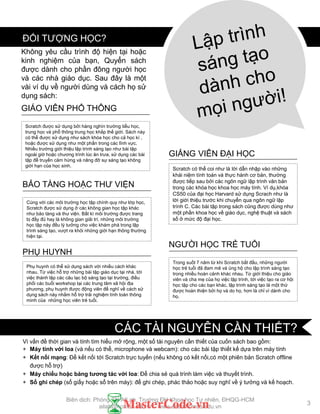 Vì vấn đề thời gian và tính tìm hiểu mở rộng, một số tài nguyên cần thiết của cuốn sách bao gồm:
+ Máy tính với loa (và nếu có thể, microphone và webcam): cho các bài tập thiết kế dựa trên máy tính
+ Kết nối mạng: Để kết nối tới Scratch trực tuyến (nếu không có kết nối,có một phiên bản Scratch offline
đƣợc hỗ trợ)
+ Máy chiếu hoặc bảng tƣơng tác với loa: Để chia sẻ quá trình làm việc và thuyết trình.
+ Sổ ghi chép (sổ giấy hoặc sổ trên máy): để ghi chép, phác thảo hoặc suy nghĩ về ý tƣởng và kế hoạch.
Scratch đƣợc sử dụng bởi hàng nghìn trƣờng tiểu học,
trung học và phổ thông trung học khắp thế giới. Sách này
có thể đƣợc sử dụng nhƣ sách khóa học cho cả học kì ,
hoặc đƣợc sử dụng nhƣ một phần trong các lĩnh vực.
Nhiều trƣờng giới thiệu lập trình sáng tạo nhƣ bài tập
ngoài giờ hoặc chƣơng trình lúc ăn trƣa, sử dụng các bài
tập để truyền cảm hứng và nâng đỡ sự sáng tạo không
giới hạn của học sinh.
GIÁO VIÊN PHỔ THÔNG
Scratch có thể coi nhƣ là lời dẫn nhập vào những
khái niệm tính toán và thực hành cơ bản, thƣờng
đƣợc tiếp sau bởi các ngôn ngữ lập trình văn bản
trong các khóa học khoa học máy tính. Ví dụ,khóa
CS50 của đại học Harvard sử dụng Scrach nhƣ là
lời giới thiệu trƣớc khi chuyển qua ngôn ngữ lập
trình C. Các bài tập trong sách cũng đƣợc dùng nhƣ
một phần khoa học về giáo dục, nghệ thuật và sách
số ở mức độ đại học.
GIẢNG VIÊN ĐẠI HỌC
Cùng với các môi trƣờng học tập chính quy nhƣ lớp học,
Scratch đƣợc sử dụng ở các không gian học tập khác
nhƣ bảo tàng và thƣ viện. Bất kì môi trƣờng đƣợc trang
bị đầy đủ hay là không gian giải trí, những môi trƣờng
học tập này đều lý tƣởng cho việc khám phá trong lập
trình sáng tạo, vƣợt ra khỏi những giới hạn thông thƣờng
hiện tại.
BẢO TÀNG HOẶC THƢ VIỆN
Phụ huynh có thể sử dụng sách với nhiều cách khác
nhau. Từ việc hỗ trợ những bài tập giáo dục tại nhà, tới
việc thành lập các câu lạc bộ sáng tạo tại trƣờng, điều
phối các buổi workshop tại các trung tâm xã hội địa
phƣơng, phụ huynh đƣợc động viên để nghĩ về cách sử
dụng sách này nhằm hỗ trợ trải nghiệm tính toán thông
minh của những học viên trẻ tuổi.
PHỤ HUYNH
Trong suốt 7 năm từ khi Scratch bắt đầu, những ngƣời
học trẻ tuổi đã đam mê và ủng hộ cho lập trình sáng tạo
trong nhiều hoàn cảnh khác nhau. Từ giới thiệu cho giáo
viên và cha mẹ của họ việc lập trình, tới việc tạo ra cơ hội
học tập cho các bạn khác, lập trình sáng tạo là một thứ
đƣợc hoàn thiện bởi họ và do họ, hơn là chỉ vì dành cho
họ.
NGƢỜI HỌC TRẺ TUỔI
Không yêu cầu trình độ hiện tại hoặc
kinh nghiệm của bạn, Quyển sách
đƣợc dành cho phần đông ngƣời học
và các nhà giáo dục. Sau đây là một
vài ví dụ về ngƣời dùng và cách họ sử
dụng sách:
ĐỐI TƢỢNG HỌC?
3
CÁC TÀI NGUYÊN CẦN THIẾT?
Biên dịch: Phòng TN AILab, Trƣờng ĐH Khoa học Tự nhiên, ĐHQG-HCM
ailab@hcmus.edu.vn - www.ailab.hcmus.edu.vn
 
