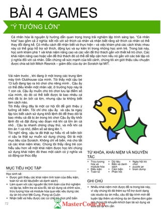 Cá nhân hóa là nguyên lý hƣớng dẫn quan trọng trong trải nghiệm lập trình sáng tạo. “Cá nhân
hóa" bao gồm cả 2 nghĩa: kết nối với sở thích cá nhân và nhận biết rằng sở thích cá nhân có thể
thay đổi đáng kể. Có nhiều cách để nhận biết và thực hiện - và việc khám phá các cách khác nhau
này có thể giúp hỗ trợ sở thích, động lực và sự kiên trì trong những học sinh trẻ. Trong bài này,
học sinh khám phá 1 vài khái niệm nâng cao và các vấn đề thử thách gắn với thiết kế trò chơi. Các
khái niệm nâng cao hoặc vấn đề thử thách đó có thể dễ tiếp cận hơn nếu nó gắn với các bài tập có
ý nghĩa đối với cá nhân. Dẫn chứng về sức mạnh của bối cảnh, chúng tôi xin giới thiệu câu chuyện
đƣợc chia sẻ bởi Mitch Resnick – giám đốc của dự án Scratch tại MIT.
BÀI 4 GAMES
Vài năm trƣớc , khi đang ở một trong các trung tâm
máy tính Clubhouse của mình. Tôi thấy một cậu bé
13 tuổi đang tạo ra trò chơi cho riêng mình . Cậu ấy
có thể điều khiển một nhân vật, ở trƣờng hợp này là
1 con cá. Cậu ấy muốn cho trò chơi lƣu lại điểm số
của mình, do đó có thể biết đƣợc là bao nhiêu cá
nhỏ đã bị ăn bởi cá lớn, nhƣng cậu ta không biết
làm cách nào.
Tôi thấy rằng đây là một cơ hội tốt để giới thiệu ý
tƣởng về biến. Tôi chỉ cho cậu ấy và cậu ta ngay
lập tức biết cách sử dụng khối lệnh đó để theo dõi là
bao nhiêu cá đã bị ăn trong trò chơi Cậu ấy lấy khối
lệnh đó và đặt đúng vào đoạn mã khi cá lớn ăn cá
nhỏ . Cậu ta nhanh chóng chạy thử, và mỗi khi cá
lớn ăn 1 cá nhỏ, điểm số sẽ tăng lên 1.
Tôi nghĩ rằng, cậu ta đã thật sự hiểu rõ về biến bởi
vì cậu ta thật sự muốn sử dụng chúng. Đó là một
mục tiêu của Scratch. Không chỉ về biến, mà cho tất
cả các khái niệm khác. Chúng tôi thấy rằng trẻ con
hiểu sâu hơn về một khái niệm đƣợc học khi chúng
sử dụng khái niệm đó theo một cách có ý nghĩa và
có động cơ thúc đẩy
+ Nhiều khái niệm mới đƣợc đề ra trong bài này,
vì vậy chúng tôi đã thêm sự hỗ trợ dƣới dạng
các studio dự án mẫu, câu đố lập trình mới để
luyện tập thêm và những dự án Game đơn giản
mà chúng tôi khuyến khích bạn tái sử dụng và
sửa đổi lại khi cần
GHI CHÚ
+ Trừu tƣơng
hóa và
module hóa
+ Điều kiện
+ Toán tử
+ Dữ liệu
+ Biến và danh
sách
+ Cảm biến
+ Phản hồi
+ Ngày hội trò
chơi
+ puzzle jar
+ brain dump
TỪ KHÓA, KHÁI NIỆM VÀ NGUYÊN
TẮC
MỤC TIÊU HỌC TẬP
Học sinh sẽ:
+ Đƣợc giới thiệu các khái niệm tính toán của điều kiện,
toán tử và dữ liệu(biến và danh sách)
+ Làm quen với các nguyên tắc tính toán của thử nghiệm
và lặp lại, kiểm tra và sửa lỗi, tái sử dụng và chỉnh sửa ,
trừu tƣợng hóa và module hóa qua việc xâu dựng các
dự án trò chơi Mê Cung, Pong và Cuộn
+ Nhận biết và hiểu đƣợc các cơ chế trò chơi phổ biến
“Ý TƢỞNG LỚN”
72
 