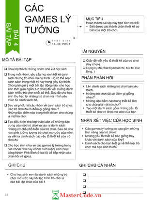  Chia lớp thành những nhóm nhỏ 2-3 học sinh
 Trong mỗi nhóm, yêu cầu học sinh liệt kê danh
sách những trò chơi mà họ thích. Họ có thể soạn
danh sách trong nhật ký hay trong giấy tùy thích.
Chúng tôi gợi ý một bài tập động não: cho học
sinh thời gian ngắn(1-2 phút) để viết xuống danh
sách nhiều trò chơi nhất có thể. Sau đó cho học
sinh thu hẹp lại những trò chơi mà mình yêu
thích từ danh sách đó.
 Sau vài phút, hỏi các nhóm về danh sách trò chơi:
Các trò chơi đó có điểm gì giống nhau?
Những đặc điểm nào trong thiết kế làm cho chúng
là một trò chơi
 Tạo điều kiện cho lớp thảo luận về những đặc
trƣng của một trò chơi và tạo ra danh sách
những cơ chế phổ biến của trò chơi. Sau đó cho
học sinh tƣởng tƣợng trò chơi mơ ƣớc của mình
và viết ra danh sách các yếu tố thiết kế của trò
chơi đó
 Cho học sinh chia sẻ các games lý tƣởng trong
các nhóm nhỏ hay nhóm bình luận( xem hoạt
đông Nhóm Phê Bình ở bài 0) để tiếp nhận các
phản hồi và gợi ý.
MÔ TẢ BÀI TẬP
MỤC TIÊU
Hoàn thành bài tập này học sinh có thể:
+ Biết đƣợc các thành phần thiết kế cơ
bản của một trò chơi.
CÁC
GAMES LÝ
TƢỞNG
 Giấy để viết yếu tố thiết kế của trò chơi
(tùy chọn)
 Dụng cụ để phát họa(bút chì, bút bi, bút
lông, )
TÀI NGUYÊN
+ Lên danh sách những trò chơi bạn yêu
thích.
+ Những trò chơi đó có điểm gì giống
nhau?
+ Những đặc điểm nào trong thiết kế làm
cho chúng là một trò chơi?
+ Tạo một danh sách gồm những yếu tố
thiết kế cho trò chơi mơ ƣớc của bạn
PHẦN PHẢN HỒI
+ Các games lý tƣởng có bao gồm những
tính năng của trò chơi?
+ Những yếu tố thiết kế nào giống hay
khác với danh sách của lớp?
+ Danh sách cho bạn biết gì về thể loại trò
chơi mà học sinh thích?
NHẬN XÉT VIỆC CỦA HỌC SINH
GHI CHÚ GHI CHÚ CÁ NHÂN




+ Cho học sinh xem lại danh sách những trò
chơi mơ ƣớc này khi lập trình trò chơi ở
các bài tập khác của bài 4
T H Ờ I G I A N
15–30 PHÚT
BÀI4
BÀITẬP
74
 