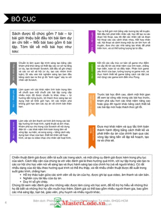 BỐ CỤC
Sách đƣợc tổ chức gồm 7 bài – từ
bài giới thiệu bắt đầu tới bài làm dự
án chi tiết – Mỗi bài bao gồm 6 bài
tập. Tóm tắt về mỗi bài học nhƣ
sau:
Chiến thuật đánh giá đƣợc diễn tả suốt các trang sách, và một công cụ đánh giá đƣợc kèm trong phụ lục
của sách. Cách tiếp cận của chúng ta với việc đánh giá là theo hƣớng quá trình, với sự tập trung vào tạo ra
các cơ hội cho học viên nói về sáng tạo và thực hành sáng tạo của chính họ (và về ngƣời khác). Có rất
nhiều dạng của dữ liệu theo hƣớng quá trình có thể thu thập, và rất nhiều chiến thuật đƣợc đề xuất trong
suốt giáo trình, chẳng hạn:
+ Hỗ trợ thảo luận giữa các sinh viên về dự án của họ, đƣợc ghi lại qua video, âm thanh và văn bản.
+ Nghiên cứu tài liệu của dự án.
+ Duy trì sổ ghi chép.
Chúng tôi xem việc đánh giá nhƣ những việc đƣợc làm cùng với học sinh, để hỗ trợ họ hiểu về những thứ
họ đã biết và những thứ họ vẫn muốn học thêm. Đánh giá có thể bao gồm nhiều ngƣời tham gia, bao gồm
các nhà sáng lập, bạn bè, giáo viên, phụ huynh và nhiều ngƣời khác.
Tạo ra thế giới mới bằng việc tƣơng tác kể truyện.
Bắt đầu bởi phát triển nhân vật, học để tạo ra các
đoạn hội thoại, sau đó đặt các nhân vật và đoạn
hội thoại vào các cảnh khác nhau. Kết hợp nhân
vật, hội thoại và cảnh trong một dự án lớn hơn về
truyện, đƣa cho các nhà sáng tạo khác để phát
triển hơn, và có thể tƣởng tƣợng lại từ đầu.
BÀI3–KểCruyện
Làm việc với âm thanh và hình ảnh trong các bài
tập hƣớng tới hoạt hình, nghệ thuật và âm nhạc.
Khám phá sự chú trọng của Scratch về nội dung
điện tử – các khái niệm tính toán trọng tâm về
vòng lặp, sự kiện, và song song – bằng cách xây
dựng ban nhạc của bạn, thiết kế nhân vật hoạt
hình, và tạo ra video nhạc cho nhân vật hoạt hình.
Bài2–Hoạthình
Làm quen với các khái niệm tính toán trọng tâm
về chuỗi qua một chuỗi các bài tập cung cấp
nhiều mức độ đƣợc chuẩn bị khác nhau – từ
hƣớng dẫn từng bƣớc, tới thách thức sáng tạo sử
dụng một số khối giới hạn, tới các khám phá
không giới hạn làm các dự án về chính bản thân
bạn.
Bài1–Khámphá
Chuẩn bị làm quen lập trình sáng tạo bằng việc
khám phá khả năng và thiết lập các cơ sở hạ tầng
(ví dụ, tạo tài khoản Scratch, bắt đầu sổ ghi chép)
và các cơ sở xã hội (ví dụ, tạo các nhóm bình
luận). Đi sâu vào trải nghiệm sáng tạo ban đầu
bằng cách tạo ra thứ gì đó “kinh ngạc” xảy ra với
nhân vật Scratch.
BÀI0–Khởiđộng
Kết nối các cấu trúc cơ bản về game nhƣ điểm
và cấp độ tới các khái niệm của tính toán, chẳng
hạn biến, toán tử và điều kiện. Phân tích game
yêu thích của bạn, tƣởng tƣợng ra game mới, và
thực hành thiết kế game bằng cách cài đặt (và
mở rộng) các game kinh điển nhƣ Pong.
Bài4-GAMES
Trƣớc bài học đỉnh cao, dành một thời gian
để xem lại công việc trong các bài học trƣớc,
khám phá sâu hơn các khái niệm nâng cao
hoặc giúp đỡ ngƣời khác bằng cách thiết kế
các bài tập mới hoặc thách thức gỡ lỗi.
UNIT5–LẶNSÂU
HƠN
Đƣa mọi khái niệm và quy tắc tính toán
thành hành động bằng cách thiết kế và
phát triển dự án của chính bạn qua các
vòng lặp tăng tiến về lập kế hoạch, tạo
ra và chia sẻ.
Bài6-
HACKATHON
4
Biên dịch: Phòng TN AILab, Trƣờng ĐH Khoa học Tự nhiên, ĐHQG-HCM
ailab@hcmus.edu.vn - www.ailab.hcmus.edu.vn
 