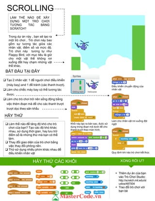 SCROLLING
LÀM THẾ NÀO ĐỂ XÂY
DỰNG MỘT TRÒ CHƠI
TƢƠNG TÁC BẰNG
SCRATCH?
Trong dự án này , bạn sẽ tạo ra
một trò chơi . Trò chơi này bao
gồm sự tƣơng tác giữa các
nhân vật, điểm số và mức độ.
Trò chơi này tƣơng tự nhƣ
Flappy Bird, với mục tiêu là giữ
cho một vật thể không rơi
xuống đất hay chạm những vật
thể khác.
FINISHED?
FINISHED?
BẮT ĐẦU TẠI ĐÂY
 Tạo 2 nhân vật: 1 để ngƣời chơi điều khiển
(máy bay) and 1 để tránh (các thanh trƣợt).
 Làm cho chiếc máy bay có thể tƣơng tác
đƣợc.
 Làm cho trò chơi trở nên sống động bằng
việc thêm đoạn mã để cho các thanh trƣợt
trƣợt dọc theo sân khấu
 Làm thế nào để tăng độ khó cho trò
chơi của bạn? Tạo các độ khó khác
nhau, sử dụng thời gian, hay lƣu trữ
điểm số là những thứ mà bạn có thể
làm.
 Thay đổi giao diện của trò chơi bằng
việc thay đổi phông nền.
 Thử sử dụng nhiều phím khác nhau để
điều khiển nhân vật
HÃY THỬ
+ Thêm dự án của bạn
vào Trò Chơi Studio:
http://scratch.mit.edu/st
udios/487504
+ Trao đổi trò chơi với
bạn bè
Điều khiển chuyển động của
nhân vật
Quy định khi nào trò chơi kết thúc
Làm cho nhân vật rơi xuống đột
ngộtKhối này tạo ra bản sao, đuôc sử
dụng trong đoạn mã dƣới để cho
thanh truợt theo màn hình.
HẢY THỬ CÁC KHỐI XONG RỒI Ƣ?
 