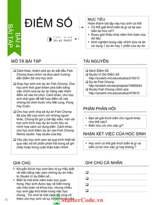  Cách khác, khám phá dự án bắt đầu Fish
Chomp theo nhóm và đƣa sách hƣớng
dẫn Điểm Số cho học sinh
 Giúp học sinh mở dự án Fish Chomp. Cho
học sinh thời gian khám phá biến bằng
việc chỉnh sửa lại dự án bằng việc thêm
điểm số vào trò chơi. Cách khác, cho học
sinh thời gian để kết hợp điểm số vào
những trò chơi trƣớc nhƣ Mê cung, Pong
hay Cuộn.
 Cho học sinh chia sẻ dự án Fish Chomp
đã sửa đổi của mình với những ngƣời
khác. Chúng tôi gợi ý bài tập mẫu: mời vài
học sinh trình bày dự án trƣớc lớp và
minh họa cách sử dụng biến. Cách khác,
cho học sinh thêm dự án vào Fish Chomp
Remix studio hay studio của lớp
 Yêu cầu học sinh xem lại quá trình thiết kế
qua việc trả lời phần phản hồi trong sổ ghi
chép hoặc trong cuộc thảo luận nhóm
MÔ TẢ BÀI TẬP
MỤC TIÊU
Hoàn thành bài tập này học sinh có thể:
+ Có thể giải thích biến là gì và tại sao
biến lại hữu ích?
+ Đƣợc giới thiêu khái niệm tính toán của
dữ liệu
+ Kinh nghiệm trong việc chỉnh sửa và tái
sử dụng 1 dự án hay 1 phần của dự án.
ĐIỂM SỐ
 Sách Điểm Số
 Studio Ví Dữ Điểm Số
http://scratch.mit.edu/studios/218313
 Dự án Fish Chomp
http://scratch.mit.edu/projects/10859244
 Studio Fish Chomp chỉnh sửa
http://scratch.mit.edu/studios/475615
TÀI NGUYÊN
+ Bạn sẽ giải thích biến cho ngƣời khác
nhƣ thế nào?
+ Biến hữu ích cho việc gì?
PHẦN PHẢN HỒI
+ Học sinh có thể giải thích biến là gì và
biến có lợi cho việc gì hay không ?
NHẬN XÉT VIỆC CỦA HỌC SINH
GHI CHÚ GHI CHÚ CÁ NHÂN




+ Khuyến khích học sinh làm rõ sự hiểu biết
về biến bằng việc xem những dự án mẫu
từ Studio Ví dụ Điểm số ..
+ Biến là một khái niệm toán học quan
trọng. Học sinh đƣợc dạy về biến trong
các môn toán và khoa học, nhƣng nhiều
học sinh gặp khó khăn trong việc học
chúng . Trò chơi là một cách để củng cố
thêm cho học sinh về sự hữu ích của biến.
T H Ờ I G I A N
30–45 PHÚT
80
BÀI4
BÀITẬP
 