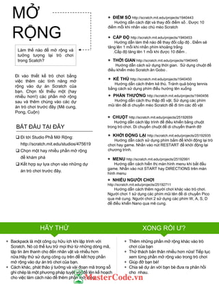+ NHIỀU NGƢỜI CHƠI
http://scratch.mit.edu/projects/25192711
Hƣớng dẫn cách thêm ngƣời chơi khác vào trò chơi.
Ngƣời chơi 1 sử dụng các phím mũi tên để di chuyển Pico
qua mê cung. Ngƣời chơi 2 sử dụng các phím W, A, S, D
để điều khiển Nano qua mê cung.
HÃY THỬ XONG RỒI Ƣ?
Làm thế nào để mở rộng và
tƣởng tƣợng lại trò chơi
trong Scatch?
Đi vào thiết kế trò chơi bằng
việc thêm các tính năng mở
rộng vào dự án Scratch của
bạn. Chọn tối thiểu một (hay
nhiều hơn!) các phần mở rộng
sau và thêm chúng vào các dự
án trò chơi trƣớc đây (Mê cung,
Pong, Cuộn)
+ Thêm những phần mở rộng khác vào trò
chơi của bạn
+ Thử thách bản thân nhiều hơn nữa! Tiếp tục
xem từng phần mở rộng vào trong trò chơi
+ Giúp đỡ bạn bè!
+ Chia sẻ dự án với bạn bè đƣa ra phản hồi
cho nhau.
+ ĐIỂM SỐ http://scratch.mit.edu/projects/1940443
Hƣớng dẫn cách đặt và thay đổi điểm số . Đƣợc 10
điểm mỗi khi nhấn vào chú mèo Scratch
+ THỜI GIAN http://scratch.mit.edu/projects/1940445
Hƣớng dẫn cách sử dụng thời gian. Sử dụng chuột để
điều khiển mèo Scratch ăn Gobo .
+ CHUỘT http://scratch.mit.edu/projects/25192659
Hƣớng dẫn cách lập trình để điều khiển bằng chuột
trong trò chơi. Di chuyển chuột để di chuyển thanh đỡ
+ KHỞI ĐỘNG LẠI http://scratch.mit.edu/projects/25192935
Hƣớng dẫn cách sử dụng phím bắm để khởi động lại trò
chơi hay game. Nhấn vào nút RESTART để khởi động lại
chƣơng trình.
+ PHẦN THƢỞNG http://scratch.mit.edu/projects/1940456
Hƣớng dẫn cách thu thập đồ vật. Sử dụng các phím
mũi tên để di chuyễn mèo Scratch để đi tìm các đồ vật
+ MENU http://scratch.mit.edu/projects/25192991
Hƣớng dẫn cách hiển thị màn hình menu khi bắt đầu
game. Nhấn vào nút START hay DIRECTIONS trên màn
hình menu
+ CẤP ĐỘ http://scratch.mit.edu/projects/1940453
Hƣớng dẫn làm thế nào để thay đổi cấp độ . Điểm sẽ
tăng lên 1 mỗi khi nhấn phím khoảng trắng
.Cấp độ tăng lên 1 mỗi khi đƣợc 10 điểm .
+ KẺ THÙ http://scratch.mit.edu/projects/1940450
Hƣớng dẵn cách thêm kẻ thù. Tránh quả bóng tennis
bằng cách sử dụng phím điều hƣớng lên xuống
 Đi tới Studio Phầ Mở Rộng:
http://scratch.mit.edu/studios/475619
 Chọn một hay nhiều phần mở rộng
để khám phá
 Kết hợp sự lựa chọn vào những dự
án trò chơi trƣớc đây.
BẮT ĐẦU TẠI ĐÂY
+ Backpack là một công cụ hữu ích khi lập trình với
Scratch. Nó có thể lƣu trữ mọi thứ từ những dòng mã,
tập tin âm thanh cho đến nhân vật và nhiều hơn
nữa.Hãy thử sử dụng công cụ trên để kết hợp phần
mở rộng vào dự án trò chơi của bạn.
+ Cách khác, phát thảo ý tƣởng và vài đoạn mã trong sổ
ghi chép là một phƣơng pháp tuyệt vời để lên kế hoạch
cho việc làm cách nào để thêm phần mở rộng
MỞ
RỘNG
 