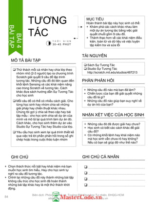  Thử thách mỗi cá nhân hay chia lớp theo
nhóm nhỏ (2-3 ngƣời) tạo ra chƣơng trình
Scratch giải quyết 9 câu đố lập trình
tƣơng tác. Những câu đố đó liên quan đến
khối lệnh Sensing và các khái niệm nâng
cao trong Scratch về tƣơng tác. Cách
khác đƣa sách hƣớng dẫn Sự Tƣơng Tác
cho học sinh
 Mỗi câu đố có thể có nhiều cách giải. Cho
từng học sinh hay nhóm chia sẻ những
giải pháp hay chiến thuật khác nhau.
Chúng tôi gợi ý chia sẻ theo cặp hay bài
tập mẫu : cho học sinh chia sẽ dự án của
mình và mô tả lại quá trình làm dự án đó.
Cách khác, cho học sinh thêm dự án vào
Studio Sự Tƣơng Tác hay Studio của lớp.
 Yêu cầu học sinh xem lại quá trình thiết kế
qua việc trả lời phần phản hồi trong sổ ghi
chép hoặc trong cuộc thảo luận nhóm
MÔ TẢ BÀI TẬP
MỤC TIÊU
Hoàn thành bài tập này học sinh cò thể:
+ Khám phá các cách khác nhau làm
một dự án tƣơng tác bằng việc giải
quyết chuỗi gồm 9 câu đố.
+ Thành thạo hơn về các khái niệm điều
kiện, toán tử và dữ liệu và việc luyện
tập kiểm tra và sửa lỗi
TƢƠNG
TÁC
 Sách Sự Tƣơng Tác
 Studio Sự Tƣơng Tác
http://scratch.mit.edu/studios/487213
TÀI NGUYÊN
+ Những câu đố nào mà bạn đã làm?
+ Chiến lƣợc của bạn để giải quyết những
câu đố là gì?
+ Những câu đố nào giúp bạn suy nghĩ về
dự án trò của bạn?
PHẦN PHẢN HỒI
+ Những câu đó đã đƣợc giải hay chƣa?
+ Học sinh có biết các cách khác để giải
câu đố?
+ Có những khối lệnh hay khái niệm nào
mà học sinh vẫn chƣa rõ hay không?
Nếu có bạn sẽ giúp đỡ nhƣ thế nào?
NHẬN XÉT VIỆC CỦA HỌC SINH
GHI CHÚ GHI CHÚ CÁ NHÂN




+ Chọn thách thức nổi bật hay khái niệm mà bạn
muốn học sinh tìm hiểu. Hay cho học sinh tự
nghĩ ra câu đố tƣơng tác.
+ Chỉnh lại những câu đố này thành những bài tập
không cấu trúc cho học sinh đã hoàn thành
những bài tập khác hay là một thử thách khởi
động.
T H Ờ I G I A N
30–45 PHÚT
84
BÀI4
BÀITẬP
Biên dịch: Phòng TN AILab, Trƣờng ĐH Khoa học Tự nhiên, ĐHQG-HCM
ailab@hcmus.edu.vn - www.ailab.hcmus.edu.vn
 