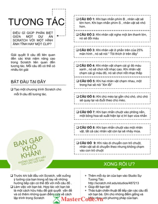  Trƣớc khi bắt đầu với Scratch, viết xuống
ý tƣởng của bạn trong sổ tay về những
hƣớng tiếp cận có thể đối với mỗi câu đố .
 Làm việc với bạn bè. Hợp tác với bạn bè
là một cách hữu hiệu để giải quyết vấn đề
và có thêm những quan điểm mới về cách
lập trình trong Scratch
+ Thêm mỗi dự án của bạn vào Studio Sự
Tƣơng Tác:
http://scratch.mit.edu/studios/487213
+ Giúp đỡ bạn bè!
+ Thảo luận chiến thuật để tiếp cận các câu đố
với bạn bè. Ghi chú những điểm giống và
khác nhau với phƣơng pháp của bạn.
 CÂU ĐỐ 1: Khi bạn nhấn phím B , nhân vật sẽ
lớn hơn. Khi bạn nhấn phím S , nhân vật sẽ nhỏ
hơn.
 CÂU ĐỐ 2: Khi nhân vật nghe một âm thanh lớn,
nó sẽ đổi màu
 CÂU ĐỐ 3: Khi nhân vật ở phần trên của 25%
màn hình , nó sẽ nói “ Tôi thích ở trên đây“
 CÂU ĐỐ 4: Khi nhân vật chạm cái gì đó màu
xanh , nó sẽ chơi nốt nhạc cao. Khi nhân vật
chạm cái gì màu đỏ, nó sẽ chơi nốt nhạc thấp
 CÂU ĐỐ 5: Khi hai nhân vật chạm nhau, một
trong hai sẽ nói “Xin lỗi”
 CÂU ĐỐ 6: Khi chú mèo lại gần chú chó, chú chó
sẽ quay lại và đuổi theo chú mèo.
 CÂU ĐỐ 7: Khi bạn nhấn chuột vào phông nền,
một bông hoa sẽ xuất hiện tại vị trí bạn vừa nhấn
 CÂU ĐỐ 8: Khi bạn nhấn chuột vào một nhân
vật, tất cả các nhân vật còn lại sẽ nhảy múa.
 CÂU ĐỐ 9: Khi nào di chuyển con trỏ chuột,
nhân vật sẽ di chuyển theo nhƣng không chạm
vào con trỏ chuột
XONG RỒI Ƣ?
ĐIỀU GÌ GIÚP PHÂN BIỆT
GIỮA MỘT DỰ ÁN
SCRATCH VỚI MỘT HỈNH
ẢNH TĨNH HAY MỘT CLIP?
Giải quyết 9 câu đố liên quan
đến các khái niệm nâng cao
trong Scratch liên quan đến
tƣơng tác. Mỗi câu đố có thể có
nhiều lời giải
 Tạo một chƣơng trình Scratch cho
mỗi 9 câu đố tƣơng tác.
BẮT ĐẦU TẠI ĐÂY
TƢƠNG TÁC
 