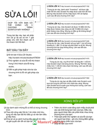 GIÚP TÔI VỚI! BẠN CÓ
THỂ CHỈNH LỖI 5
CHƢƠNG TRÌNH
SCRATCH NÀY KHÔNG?
Trong bài tập này, bạn sẽ phân
tích cái gì sẽ sai và tìm 1 giải
pháp cho mỗi thử thách với 5
thử thách Gỡ Rối Nó!.
 Lập danh sách những lỗi có thể có trong chƣơng
trình.
 Theo dõi công việc! Đó là 1 lời nhắc nhở hữu
dụng về việc bạn đã thử điều gì và nên làm điều
gì tiếp theo.
 Chia sẻ và so sánh hƣớng tiếp cận về tìm hiểu
và giải quyết vấn đề với bạn bè
+ Thêm chú thích code bằng cách nhấp chuột phải
vào các khối trong kịch bản của bạn. Điều này
giúp ngƣời khác hiểu các phần khác nhau trong
chƣơng trình của bạn!
+ Thảo luận phần thử nghiệm và sửa lỗi của bạn
với ngƣời bạn khác – ghi chú những điểm giống
và khác trong chiến lƣợc của bạn.
+ Giúp đỡ bạn của mình!
 SỬA LỖI! 4.1 http://scratch.mit.edu/projects/24271192
Trong dự án này, danh sách "Inventory" sẽ đƣợc cập
nhật mỗi khi mèo Scratch thu thập đƣợc một món đồ mới.
Nhƣng mèo Scratch chỉ thu thập đƣợc mỗi cái laptop
.Làm sao để sửa chƣơng trình này?
 SỬA LỖI! 4.2 http://scratch.mit.edu/projects/24271303
Trong dự án này, mèo Scratch sẽ đƣợc 10 điểm khi thu
thập đƣợc Gobos màu vàng và mất 10 điểm khi chạm
phải Gobos màu hồng. Nhƣng có điều gì đó không đúng?
Làm sao để sửa chƣơng trình này?
 SỬA LỖI! 4.3 http://scratch.mit.edu/projects/24271446
Trong dự án này, mèp Scratch sẽ suy nghĩ 1 con số trong
khoảng từ 1 đến 10 và bạn sẽ phải đoán ra số đó .Nhƣng
chƣơng trình lại chạy không đúng. Làm sao để sửa
chƣơng trình này?
 SỬA LỖI! 4.4 http://scratch.mit.edu/projects/24271475
Trong dự án này, mục"# of hits" sẽ tăng lên 1 mỗi khi
mèo Scratch chạm trái bóng tennis. Nhƣng "#of hits“ tăng
nhiều hơn 1 mỗi khi mèo chạm trái bóng. Làm sao để sửa
chƣơng trình này?
 SỬA LỖI! 4.5 http://scratch.mit.edu/projects/24271560
Trong dự án này bạn sẽ điều khiển mèo Scratch vƣợt
qua mê cung tới chỗ hình chữ nhật màu vàng. Nhƣng
mèo Scratch lại đi xuyên qua những bức tƣờng. Làm sao
để sửa chƣơng trình này?
 Đi tới bài 4 Sửa Lỗi! Studio:
http://scratch.mit.edu/studios/475634/
 Thử nghiệm và sửa lỗi mỗi thử thách
trong 5 thử thách sửa lỗi trong
studio.
 Viết ra giải pháp hoặc sửa lại của
chƣơng trình bị lỗi với giải pháp của
bạn.
BẮT ĐẦU TẠI ĐÂY
SỬA LỖI!
XONG RỒI Ƣ?
 