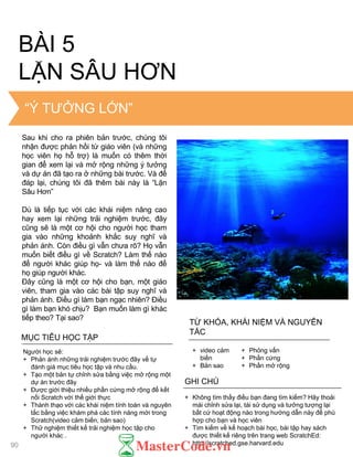 THE “BIG IDEA”
BÀI 5
LẶN SÂU HƠN
MỤC TIÊU HỌC TẬP
Ngƣời học sẽ:
+ Phản ánh những trải nghiệm trƣớc đây về tự
đánh giá mục tiêu học tập và nhu cầu.
+ Tạo một bản tự chỉnh sửa bằng việc mở rộng một
dự án trƣớc đây
+ Đƣợc giới thiệu nhiều phần cứng mở rộng để kết
nối Scratch với thế giới thực
+ Thành thạo với các khái niệm tính toán và nguyên
tắc bằng việc khám phá các tính năng mới trong
Scratch(video cảm biến, bản sao)
+ Thử nghiệm thiết kế trải nghiệm học tập cho
ngƣời khác .
+ Không tìm thấy điều bạn đang tìm kiếm? Hãy thoải
mái chỉnh sửa lại, tái sử dụng và tƣởng tƣợng lại
bất cứ hoạt động nào trong hƣớng dẫn này để phù
hợp cho bạn và học viên
+ Tìm kiếm về kế hoạch bài học, bài tập hay sách
đƣợc thiết kế riêng trên trang web ScratchEd:
http://scratched.gse.harvard.edu
GHI CHÚ
+ video cảm
biến
+ Bản sao
+ Phỏng vấn
+ Phần cứng
+ Phần mở rộng
TỪ KHÓA, KHÁI NIỆM VÀ NGUYÊN
TẮC
“Ý TƢỞNG LỚN”
90
Sau khi cho ra phiên bản trƣớc, chúng tôi
nhận đƣợc phản hồi từ giáo viên (và những
học viên họ hỗ trợ) là muốn có thêm thời
gian để xem lại và mở rộng những ý tƣởng
và dự án đã tạo ra ở những bài trƣớc. Và để
đáp lại, chúng tôi đã thêm bài này là “Lặn
Sâu Hơn”
Dù là tiếp tục với các khái niệm nâng cao
hay xem lại những trải nghiệm trƣớc, đây
cũng sẽ là một cơ hội cho ngƣời học tham
gia vào những khoảnh khắc suy nghĩ và
phản ánh. Còn điều gì vẫn chƣa rõ? Họ vẫn
muốn biết điều gì về Scratch? Làm thế nào
để ngƣời khác giúp họ- và làm thế nào để
họ giúp ngƣời khác.
Đây cũng là một cơ hội cho bạn, một giáo
viên, tham gia vào các bài tập suy nghĩ và
phản ánh. Điều gì làm bạn ngạc nhiên? Điều
gì làm bạn khó chịu? Bạn muốn làm gì khác
tiếp theo? Tại sao?
 