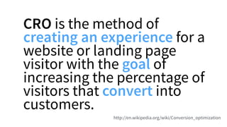 CRO is the method of
creating an experience for a
website or landing page
visitor with the goal of
increasing the percentage of
visitors that convert into
customers.
http://en.wikipedia.org/wiki/Conversion_optimization
 
