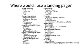 Where would I use a landing page?
Paid Marketing:
PPC
Social Ads
CPC
CPM
Content Marketing:
Blog Subscriptions
Newsletter Signups
Ebooks
Whitepapers
Guest Posts
Local Event Registration:
Meetups
Seminars
Conferences
QR Code Destination
Online Event Registration:
Webinars
"Whiteboard Fridays"
“Hangouts On Air”
Launches/Early Access :
Product
App
Company
Ecommerce:
Product Pages
Long Sales Letters
Pay Walls
Free Gifts
Services:
Consultant/Agency Services
Portfolios
Quote Requests
Appointment Bookings/Service Calls
Mobile Apps:
Downloads
Additional Product Promotion
Ratings/Reviews
Social Media Marketing:
Contests
Sweepstakes
Giveaways
Customer Onboarding:
Demos
Surveys
Recruiting:
Job Postings
Email Marketing Campaigns (for all of the above)
 