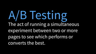 A/B Testing
The act of running a simultaneous
experiment between two or more
pages to see which performs or
converts the best.
 