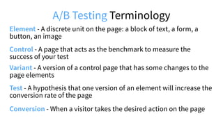 A/B Testing Terminology
Control - A page that acts as the benchmark to measure the
success of your test
Variant - A version of a control page that has some changes to the
page elements
Element - A discrete unit on the page: a block of text, a form, a
button, an image
Test - A hypothesis that one version of an element will increase the
conversion rate of the page
Conversion - When a visitor takes the desired action on the page
 