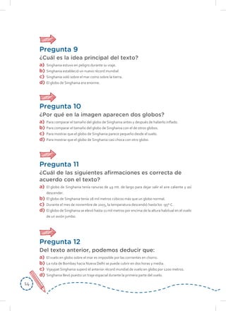 1414
Pregunta 9
¿Cuál es la idea principal del texto?
a)	 Singhania estuvo en peligro durante su viaje.
b)	 Singhania estableció un nuevo récord mundial.
c)	 Singhania voló sobre el mar como sobre la tierra.
d)	 El globo de Singhania era enorme.
Pregunta 10
¿Por qué en la imagen aparecen dos globos?
a)	 Para comparar el tamaño del globo de Singhania antes y después de haberlo inflado.
b)	 Para comparar el tamaño del globo de Singhania con el de otros globos.
c)	 Para mostrar que el globo de Singhania parece pequeño desde el suelo.
d)	 Para mostrar que el globo de Singhania casi choca con otro globo.
Pregunta 11
¿Cuál de las siguientes afirmaciones es correcta de
acuerdo con el texto?
a)	 El globo de Singhania tenía ranuras de 49 mt. de largo para dejar salir el aire caliente y así
descender.
b)	 El globo de Singhania tenía 28 mil metros cúbicos más que un globo normal.
c)	 Durante el mes de noviembre de 2005, la temperatura descendió hasta los -95º C.
d)	 El globo de Singhania se elevó hasta 11 mil metros por encima de la altura habitual en el vuelo
de un avión jumbo.
Pregunta 12
Del texto anterior, podemos deducir que:
a)	 El vuelo en globo sobre el mar es imposible por las corrientes en chorro.
b)	 La ruta de Bombay hacia Nueva Delhi se puede cubrir en dos horas y media.
c)	 Vijaypat Singhania superó el anterior récord mundial de vuelo en globo por 1200 metros.
d)	 Singhania llevó puesto un traje espacial durante la primera parte del vuelo.
 