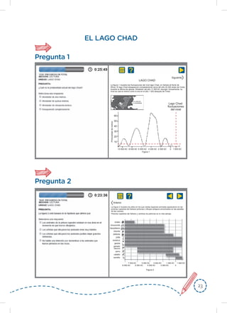 2323
EL LAGO CHAD
Pregunta 1
LAGO CHAD
Lago Chad:
ﬂuctuaciones
del nivel
60
50
40
30
20
10
10 000 AC
Figura 1
Profundidaddemetros
8 000 AC 6 000 AC 4 000 AC 2 000 AC 1 000 DC0
4 000 AC
Actualidad
Siguiente
Pregunta 2
Figura 2
búfalo
rinoceronte
hipopótamo
bisonte
elefante
jirafa
avestruz
gacela
ganado
vacuno
perro
caballo
camello
8 000 AC
7 000 AC 5 000 AC 3 000 AC 1 000 AC 1 000 DC
6 000 AC 4 000 AC 2 000 AC 0
Anterior
La figura 1 muestra las ﬂuctuaciones del nivel lago Chad, en Sahara al Norte de
África. El lago Chad desapareció completamente cerca del año 20 000 antes de Cristo,
durante la última era glaciar. Alrededor del año 11 000 AC resurgió. Actualmente, su
nivel es casi el mismo como lo era en el año 1 000 después de Cristo.
La figura 2 muestra los años en los que ciertas especies animales aparecieron en las
pinturas rupestres del Sahara (pinturas o dibujos antiguos encontrados en las paredes
de las cuevas).
Pinturas rupestres del Sahara y cambios de patrones en la vida salvaje.
 