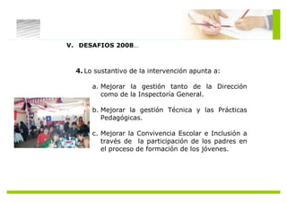 V. DESAFIOS 2008…



  4. Lo sustantivo de la intervención apunta a:

       a. Mejorar la gestión tanto de la Dirección
          como de la Inspectoría General.

       b. Mejorar la gestión Técnica y las Prácticas
          Pedagógicas.

       c. Mejorar la Convivencia Escolar e Inclusión a
          través de la participación de los padres en
          el proceso de formación de los jóvenes.
 