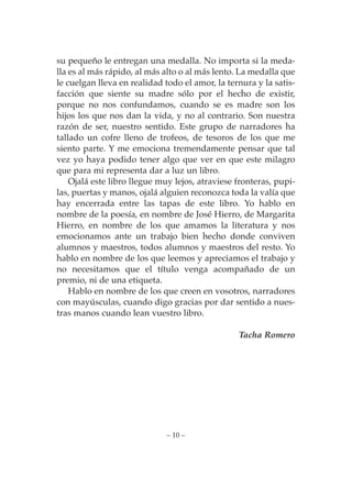 su pequeño le entregan una medalla. No importa si la meda-
lla es al más rápido, al más alto o al más lento. La medalla que
le cuelgan lleva en realidad todo el amor, la ternura y la satis-
facción que siente su madre sólo por el hecho de existir,
porque no nos confundamos, cuando se es madre son los
hijos los que nos dan la vida, y no al contrario. Son nuestra
razón de ser, nuestro sentido. Este grupo de narradores ha
tallado un cofre lleno de trofeos, de tesoros de los que me
siento parte. Y me emociona tremendamente pensar que tal
vez yo haya podido tener algo que ver en que este milagro
que para mi representa dar a luz un libro.
    Ojalá este libro llegue muy lejos, atraviese fronteras, pupi-
las, puertas y manos, ojalá alguien reconozca toda la valía que
hay encerrada entre las tapas de este libro. Yo hablo en
nombre de la poesía, en nombre de José Hierro, de Margarita
Hierro, en nombre de los que amamos la literatura y nos
emocionamos ante un trabajo bien hecho donde conviven
alumnos y maestros, todos alumnos y maestros del resto. Yo
hablo en nombre de los que leemos y apreciamos el trabajo y
no necesitamos que el título venga acompañado de un
premio, ni de una etiqueta.
    Hablo en nombre de los que creen en vosotros, narradores
con mayúsculas, cuando digo gracias por dar sentido a nues-
tras manos cuando lean vuestro libro.

                                                 Tacha Romero




                             – 10 –
 
