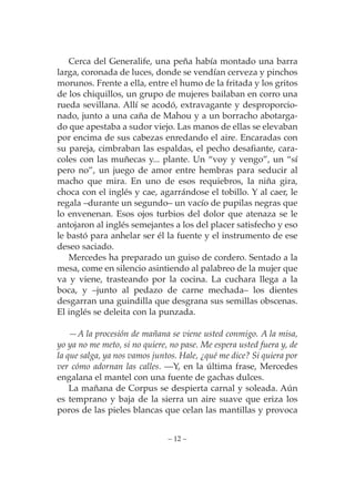 Cerca del Generalife, una peña había montado una barra
larga, coronada de luces, donde se vendían cerveza y pinchos
morunos. Frente a ella, entre el humo de la fritada y los gritos
de los chiquillos, un grupo de mujeres bailaban en corro una
rueda sevillana. Allí se acodó, extravagante y desproporcio-
nado, junto a una caña de Mahou y a un borracho abotarga-
do que apestaba a sudor viejo. Las manos de ellas se elevaban
por encima de sus cabezas enredando el aire. Encaradas con
su pareja, cimbraban las espaldas, el pecho desafiante, cara-
coles con las muñecas y... plante. Un “voy y vengo”, un “sí
pero no”, un juego de amor entre hembras para seducir al
macho que mira. En uno de esos requiebros, la niña gira,
choca con el inglés y cae, agarrándose el tobillo. Y al caer, le
regala –durante un segundo– un vacío de pupilas negras que
lo envenenan. Esos ojos turbios del dolor que atenaza se le
antojaron al inglés semejantes a los del placer satisfecho y eso
le bastó para anhelar ser él la fuente y el instrumento de ese
deseo saciado.
   Mercedes ha preparado un guiso de cordero. Sentado a la
mesa, come en silencio asintiendo al palabreo de la mujer que
va y viene, trasteando por la cocina. La cuchara llega a la
boca, y –junto al pedazo de carne mechada– los dientes
desgarran una guindilla que desgrana sus semillas obscenas.
El inglés se deleita con la punzada.

    —A la procesión de mañana se viene usted conmigo. A la misa,
yo ya no me meto, si no quiere, no pase. Me espera usted fuera y, de
la que salga, ya nos vamos juntos. Hale, ¿qué me dice? Si quiera por
ver cómo adornan las calles. —Y, en la última frase, Mercedes
engalana el mantel con una fuente de gachas dulces.
    La mañana de Corpus se despierta carnal y soleada. Aún
es temprano y baja de la sierra un aire suave que eriza los
poros de las pieles blancas que celan las mantillas y provoca


                               – 12 –
 