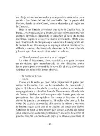 un oleaje manso en los toldos y marquesinas colocados para
cubrir a los fieles del sol del mediodía. Por la puerta del
Perdón, desde la calle Cárcel, entran Mercedes y el inglés en
la Catedral.
   Bajo la luz filtrada de colores que baña la Capilla Real, la
busca. Deja vagar, azules y ávidos, los ojos sobre aquel mar de
cuerpos apretados, irguiendo o sentando el suyo de forma
mecánica, según le arrastre la marea del templo. Hasta que,
con el sonido de la campana que anuncia la Consagración de
la Forma, la ve. Una ola que se repliega sobre si misma, arro-
dillada y sumisa, obediente a la atracción de la luna redonda
y blanca que el sacerdote eleva sobre su cabeza.

   —“Tomad y comed, porque éste es mi cuerpo.”
   La mira al levantarse, clara, traslúcida; una gota de agua
en un océano que –transformado en río– discurre, ahora
lento, por el pasillo central de la nave. En el altar, el oficiante
satisface de infinito las bocas abiertas.

   —El cuerpo de Cristo.
   —Amén.
   Fuera, en la calle, ya hace calor. Siguiendo al palio que
cobija la Custodia, van las hermandades de penitencia y
gloria. Detrás, una banda de cornetas y tambores y el resto de
congregaciones y cofradías. La calle Mesones está alfombrada
de flores y hierbas aromáticas que crujen bajo el peso de los
peregrinos. Sus pies quiebran las ramas y levantan al aire
olores de juncia y de mastranzo. El inglés sabe que ya lo ha
visto. De cuando en cuando, ella vuelve la cabeza y sus ojos
le lanzan sogas para que él se agarre. Al torcer por Reyes
Católicos la niña ve una mujer que, desde la plaza de Santa
Ana, ofrece a los caminantes naranjas y alfajores. Se acerca al
puesto, compra un cuartillo de gajos y se aleja a solas hacia el


                              – 13 –
 