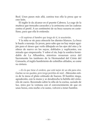 Real. Unos pasos más allá, camina tras ella la presa que se
cree león.
   El inglés le da alcance en el puente Cabrera. La coge de la
muñeca que trenzaba caracoles y la arrincona con las caderas
contra el pretil. A un centímetro de su boca susurra en caste-
llano, para que ella le entienda:

   —Si supieras el hambre que tengo de ti, te asustarías.
   Y la niña se ríe para ofrecerle los dientes blancos. La boca
le huele a naranja. Es joven, pero sabe que no hay mejor agui-
jón para el deseo que verlo dibujado en los ojos del otro y le
ofrece de nuevo en los suyos, doblados y suplicantes, esa
mirada que emponzoña. Y sobre el río, bajo la sombra formi-
dable de La Alhambra, mientras resuenan cerca del
Sacromonte los tambores de la Hermandad del Cristo del
Consuelo, el inglés hambriento de colmillos afilados, se come
su cintura.

   —Es lo que tiene el cordero, que está mejor de un día para otro.
Gachas no me quedan, pero tengo pestiños de miel. –Mercedes reti-
ra de la mesa el plato colmado de huesos. El hombre niega,
agradecido, con la mano y se desabrocha la hebilla del cintu-
rón de cuero. Recostado sobre la silla de la cocina, saciado de
luz, mira por la ventana con el convencimiento de que en
unas horas, esta noche a lo sumo, volverá a tener hambre.




                              – 14 –
 