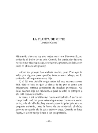LA PLANTA DE MI PIE
                       Lourdes García




Mi marido dice que soy una mujer muy rara. Por ejemplo, no
entiende el bulto de mi pie. Cuando he caminado durante
horas o me preocupa algo, se erige una pequeña inflamación
justo en el inicio del puente.

    —Que sea porque has andado mucho, pase. Pero que te
salga por alguna preocupación, francamente, Marga, no lo
entiendo. Mira que eres rara, hija.
    Y, sí. Tal vez, Adolfo tenga razón; tal vez, sea una rareza
mía, pero el caso es que la planta de mi pie es como una
maquinaria extraña compuesta de muchas piececitas. No
falla: cuando algo no funciona, alguna de ellas se estropea y
ahí está el molesto bulto.
    A veces, a mí también me cuesta entenderlo. A veces, no
comprendo qué me pasa: sólo sé que estoy como rara, como
tonta, y de ahí al bulto, hay un solo paso. Al principio, es una
pequeña molestia, tiene la forma de un minúsculo chichón,
pero no se queda ahí la cosa: crece y crece. Cuando se hace
fuerte, el dolor puede llegar a ser insoportable.


                             – 17 –
 