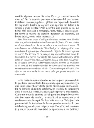 escribir algunas de sus historias. Pero, ¿y convertirse en la
muerte? ¡Ser la muerte que mira a los ojos del que muere,
instalarse tras sus pupilas…! ¿Cómo ser capaces de describir
los segundos finales de alguien que agoniza sin faltar a la
simple y pura verdad? Para describir una puesta de sol no
tienes más que salir a contemplar una, pero, si quieres escri-
bir sobre la muerte de alguien, describir un asesinato, un
hecho cruel, ¿cómo te las ingenias…?
    Una leve brisa cruza el callejón aleteando nuestra ropa, lleván-
dose mis palabras tras las vallas de madera del fondo. En una venta-
na de los pisos de arriba se escucha a una pareja en la cama. Él
resopla como un caballo viejo. Ella sólo deja caer algún gritito como
una lluvia desganada por el canalón del edificio. El hombre apenas
se mueve. Me acerco a él; en sus ojos hay una distancia de miles de
kilómetros. Su cuerpo está rígido, las piernas estiradas hacia atrás
como un nadador sin agua. Me acerco más, le miro a los ojos, perci-
bo las débiles corrientes subterráneas que aún mueven los músculos
de su cara, el más mínimo cambio de expresión de su rostro se me
muestra con una asombrosa nitidez. Con una inexplicable vida. Sus
ojos se van cubriendo de un suave velo que parece empañar su
conciencia.

    —Ya casi estamos acabando. Ya queda poco para concluir
lo que tenía que contarte. En realidad, ¿qué voy a contarte ya
que tú no sepas? Es evidente que la historia que quería escri-
bir ha tomado un rumbo diferente, ha traspasado la frontera
de la ficción. Lo siento. Ha sido algo superior a mis fuerzas.
Como un embudo enorme por el que ya es imposible ascen-
der. Lo siento, de verdad, la casualidad es aterradora, y tú
estabas esta noche aquí. No hay más motivos. Te lo juro. No
pude resistir la tentación de llevar yo mismo a cabo lo que
estaba imaginando para mi personaje. Decidí ser mi persona-
je, y ser yo quien, sin necesidad de apuntarme a ese ficticio y


                               – 24 –
 