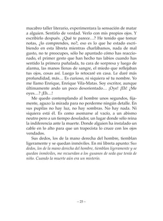 macabro taller literario, experimentara la sensación de matar
a alguien. Sentirlo de verdad. Verlo con mis propios ojos. Y
escribirlo después. ¿Qué te parece…? He tenido que tomar
notas, ¿lo comprendes, no?, eso es lo que he estado escri-
biendo en esta libreta mientras charlábamos, nada de mal
gusto, no te preocupes, sólo he apuntado cómo has reaccio-
nado, el primer gesto que han hecho tus labios cuando has
sentido la primera puñalada, tu cara de sorpresa y luego de
alarma, las manos llenas de sangre, el miedo que reflejaban
tus ojos, cosas así. Luego lo retocaré en casa. Le daré más
profundidad, más… Es curioso, ni siquiera sé tu nombre. Yo
me llamo Enrique, Enrique Vila-Matas. Soy escritor, aunque
últimamente ando un poco desorientado… ¡Oye! ¡Eh! ¿Me
oyes…? ¡Eh…!
    Me quedo contemplando al hombre unos segundos, fija-
mente, aguzo la mirada para no perderme ningún detalle. En
sus pupilas no hay luz, no hay sombras. No hay nada. Ni
siquiera está él. Es como asomarse al vacío, a un abismo
neutro pero a un tiempo desolador, un lugar donde sólo reina
la indiferencia ante la muerte. Donde alguien ha instalado un
cable en lo alto para que un trapecista lo cruce con los ojos
vendados.
    Sus dedos, los de la mano derecha del hombre, tiemblan
ligeramente y se quedan inmóviles. En mi libreta apunto: Sus
dedos, los de la mano derecha del hombre, tiemblan ligeramente y se
quedan inmóviles, me recuerdan a los gusanos de seda que tenía de
niño. Cuando la muerte aún era un misterio.




                              – 25 –
 