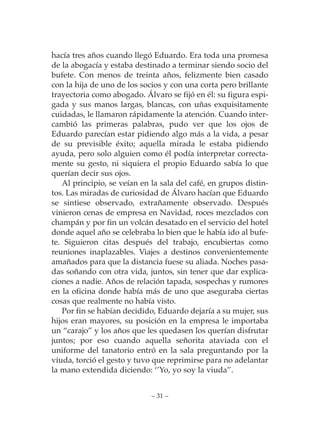 hacía tres años cuando llegó Eduardo. Era toda una promesa
de la abogacía y estaba destinado a terminar siendo socio del
bufete. Con menos de treinta años, felizmente bien casado
con la hija de uno de los socios y con una corta pero brillante
trayectoria como abogado. Álvaro se fijó en él: su figura espi-
gada y sus manos largas, blancas, con uñas exquisitamente
cuidadas, le llamaron rápidamente la atención. Cuando inter-
cambió las primeras palabras, pudo ver que los ojos de
Eduardo parecían estar pidiendo algo más a la vida, a pesar
de su previsible éxito; aquella mirada le estaba pidiendo
ayuda, pero solo alguien como él podía interpretar correcta-
mente su gesto, ni siquiera el propio Eduardo sabía lo que
querían decir sus ojos.
   Al principio, se veían en la sala del café, en grupos distin-
tos. Las miradas de curiosidad de Álvaro hacían que Eduardo
se sintiese observado, extrañamente observado. Después
vinieron cenas de empresa en Navidad, roces mezclados con
champán y por fin un volcán desatado en el servicio del hotel
donde aquel año se celebraba lo bien que le había ido al bufe-
te. Siguieron citas después del trabajo, encubiertas como
reuniones inaplazables. Viajes a destinos convenientemente
amañados para que la distancia fuese su aliada. Noches pasa-
das soñando con otra vida, juntos, sin tener que dar explica-
ciones a nadie. Años de relación tapada, sospechas y rumores
en la oficina donde había más de uno que aseguraba ciertas
cosas que realmente no había visto.
   Por fin se habían decidido, Eduardo dejaría a su mujer, sus
hijos eran mayores, su posición en la empresa le importaba
un “carajo” y los años que les quedasen los querían disfrutar
juntos; por eso cuando aquella señorita ataviada con el
uniforme del tanatorio entró en la sala preguntando por la
viuda, torció el gesto y tuvo que reprimirse para no adelantar
la mano extendida diciendo: ‘’Yo, yo soy la viuda’’.


                             – 31 –
 