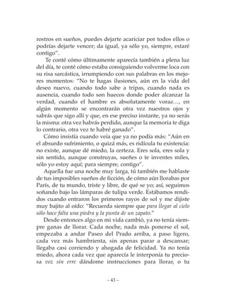rostros en sueños, puedes dejarte acariciar por todos ellos o
podrías dejarte vencer; da igual, ya sólo yo, siempre, estaré
contigo”.
    Te conté cómo últimamente aparecía también a plena luz
del día, te conté cómo estaba consiguiendo volverme loca con
su risa sarcástica, irrumpiendo con sus palabras en los mejo-
res momentos: “No te hagas ilusiones, aún en la vida del
deseo nuevo, cuando todo sabe a tripas, cuando nada es
ausencia, cuando todo son huecos donde poder alcanzar la
verdad, cuando el hambre es absolutamente voraz…, en
algún momento se encontrarán otra vez nuestros ojos y
sabrás que sigo allí y que, en ese preciso instante, ya no serás
la misma: otra vez habrás perdido, aunque la memoria te diga
lo contrario, otra vez te habré ganado”.
    Cómo insistía cuando veía que ya no podía más: “Aún en
el absurdo sufrimiento, o quizá más, es ridícula tu existencia:
no existe, aunque dé miedo, la certeza. Eres sola, eres sola y
sin sentido, aunque construyas, sueñes o te inventes miles,
sólo yo estoy aquí; para siempre, contigo”.
    Aquella fue una noche muy larga, tú también me hablaste
de tus imposibles sueños de ficción, de cómo aún llorabas por
París, de tu mundo, triste y libre, de qué se yo; así, seguimos
soñando bajo las lámparas de tulipa verde. Estábamos rendi-
dos cuando entraron los primeros rayos de sol y me dijiste
muy bajito al oído: “Recuerda siempre que para llegar al cielo
sólo hace falta una piedra y la punta de un zapato.”
    Desde entonces algo en mi vida cambió, ya no tenía siem-
pre ganas de llorar. Cada noche, nada más ponerse el sol,
empezaba a andar Paseo del Prado arriba, a paso ligero,
cada vez más hambrienta, sin apenas parar a descansar;
llegaba casi corriendo y ahogada de felicidad. Ya no tenía
miedo, ahora cada vez que aparecía le interponía tu precio-
sa voz sin erre dándome instrucciones para llorar, o tu


                             – 43 –
 