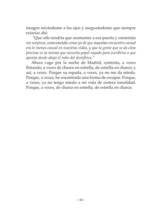 imagen mirándome a los ojos y asegurándome que siempre
estarías ahí:
    “Que sólo tendría que asomarme a esa puerta y sonreirías
sin sorpresa, convencido como yo de que nuestro encuentro casual
era lo menos casual en nuestras vidas, y que la gente que se da citas
precisas es la misma que necesita papel rayado para escribirse o que
aprieta desde abajo el tubo del dentífrico.”
   Ahora vago por la noche de Madrid, contenta, a veces
flotando, a veces de charco en estrella, de estrella en charco; y
así, a veces. Porque su espada, a veces, ya no me da miedo.
Porque, a veces, he encontrado una forma de escapar. Porque,
a veces, ya no tengo miedo a mi vida de certera irrealidad.
Porque, a veces, de charco en estrella, de estrella en charco.




                               – 44 –
 