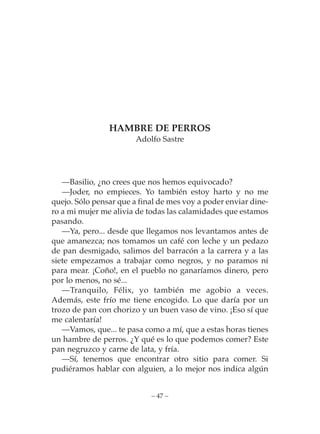 HAMBRE DE PERROS
                        Adolfo Sastre




   —Basilio, ¿no crees que nos hemos equivocado?
   —Joder, no empieces. Yo también estoy harto y no me
quejo. Sólo pensar que a final de mes voy a poder enviar dine-
ro a mi mujer me alivia de todas las calamidades que estamos
pasando.
   —Ya, pero... desde que llegamos nos levantamos antes de
que amanezca; nos tomamos un café con leche y un pedazo
de pan desmigado, salimos del barracón a la carrera y a las
siete empezamos a trabajar como negros, y no paramos ni
para mear. ¡Coño!, en el pueblo no ganaríamos dinero, pero
por lo menos, no sé...
   —Tranquilo, Félix, yo también me agobio a veces.
Además, este frío me tiene encogido. Lo que daría por un
trozo de pan con chorizo y un buen vaso de vino. ¡Eso sí que
me calentaría!
   —Vamos, que... te pasa como a mí, que a estas horas tienes
un hambre de perros. ¿Y qué es lo que podemos comer? Este
pan negruzco y carne de lata, y fría.
   —Sí, tenemos que encontrar otro sitio para comer. Si
pudiéramos hablar con alguien, a lo mejor nos indica algún


                            – 47 –
 