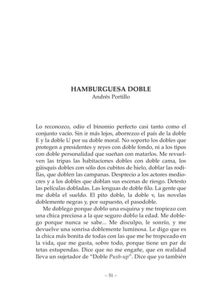 HAMBURGUESA DOBLE
                       Andrés Portillo




Lo reconozco, odio el binomio perfecto casi tanto como el
conjunto vacío. Sin ir más lejos, aborrezco el país de la doble
E y la doble U por su doble moral. No soporto los dobles que
protegen a presidentes y reyes con doble fondo, ni a los tipos
con doble personalidad que sueñan con matarlos. Me revuel-
ven las tripas las habitaciones dobles con doble cama, los
güisquis dobles con sólo dos cubitos de hielo, doblar las rodi-
llas, que doblen las campanas. Desprecio a los actores medio-
cres y a los dobles que doblan sus escenas de riesgo. Detesto
las películas dobladas. Las lenguas de doble filo. La gente que
me dobla el sueldo. El pito doble, la doble v, las novelas
doblemente negras y, por supuesto, el pasodoble.
    Me doblego porque doblo una esquina y me tropiezo con
una chica preciosa a la que seguro doblo la edad. Me doble-
go porque nunca se sabe... Me disculpo, le sonrío, y me
devuelve una sonrisa doblemente luminosa. Le digo que es
la chica más bonita de todas con las que me he tropezado en
la vida, que me gusta, sobre todo, porque tiene un par de
tetas estupendas. Dice que no me engañe, que en realidad
lleva un sujetador de “Doble Push-up”. Dice que yo también


                             – 51 –
 