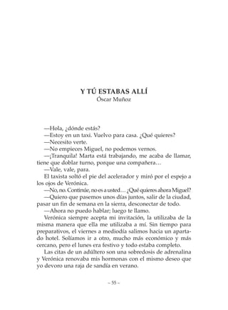 Y TÚ ESTABAS ALLÍ
                        Óscar Muñoz




   —Hola, ¿dónde estás?
   —Estoy en un taxi. Vuelvo para casa. ¿Qué quieres?
   —Necesito verte.
   —No empieces Miguel, no podemos vernos.
   —¡Tranquila! Marta está trabajando, me acaba de llamar,
tiene que doblar turno, porque una compañera…
   —Vale, vale, para.
   El taxista soltó el pie del acelerador y miró por el espejo a
los ojos de Verónica.
   —No, no. Continúe, no es a usted… ¿Qué quieres ahora Miguel?
   —Quiero que pasemos unos días juntos, salir de la ciudad,
pasar un fin de semana en la sierra, desconectar de todo.
   —Ahora no puedo hablar; luego te llamo.
   Verónica siempre acepta mi invitación, la utilizaba de la
misma manera que ella me utilizaba a mí. Sin tiempo para
preparativos, el viernes a mediodía salimos hacia un aparta-
do hotel. Solíamos ir a otro, mucho más económico y más
cercano, pero el lunes era festivo y todo estaba completo.
   Las citas de un adúltero son una sobredosis de adrenalina
y Verónica renovaba mis hormonas con el mismo deseo que
yo devoro una raja de sandía en verano.

                             – 55 –
 