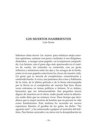 LOS MUERTOS HAMBRIENTOS
                          Luis Serna




Sabemos cómo mover las manos para enfatizar mejor nues-
tras opiniones, caminar con pasos vacilantes si nos dirigimos,
distraídos, a recoger unos papeles en la impresora comparti-
da. Los leemos, con el paso algo más apresurado en el cami-
no de vuelta, sin entender su contenido, con un gesto
reflexivo y misterioso entre los ojos y las arrugas de la frente,
como si en esos papeles estuvieran las claves de nuestra vida.
Un gesto que es mezcla de escepticismo, concentración y
contenido hastío. A veces, nos juntamos dos o tres y hablamos
de la crisis, de la última película o de la fiesta interrumpida
por la lluvia en el cumpleaños de nuestra hija Sara. Raras
veces entramos en temas políticos o íntimos. Si es íntimo,
buscamos que sea intranscendente. Son pequeños trucos
dignos de maestros en el oficio, nadie puede notar la diferen-
cia, nadie diría que no estamos vivos. Hace tiempo que deci-
dimos que es mejor morirse de hambre que no pasarse la vida
como hambrientos. Esta mañana ha ocurrido un suceso
espantoso: Ramiro, el gordito de las gafas, ha dicho: “No
aguanto más”, y ha comenzado a golpear el auricular del telé-
fono. Nos hemos acercado a su mesa con la desaprobación en


                             – 59 –
 