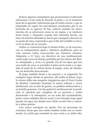 Incluso algunos compañeros que presenciaron el altercado
achacarían a Luis mala fe durante la pelea y en el momento
justo de la agresión. Informaron que él estaba sereno, y que se
empeñaba en seguir las convulsiones producidas por la ira
borracha de su agresor. El hoy cadáver imitaba los movi-
mientos de su adversario como en un espejo, y se mantuvo
firme frente a Alejandro cuando éste intentaba herirle, sin
huir, sin intentar defenderse; hasta que consiguió colocarse en
su punto de mira, esperando a que el filo del cuchillo se clava-
ra en la diana de su corazón.
   Ambos se conocieron bajo el mismo techo, ya de mayores,
con su indumentaria ajada e idénticos problemas, pero su
vida anterior había transcurrido por distintos caminos.
Alejandro, o El Segis, era directivo de una multinacional,
vestía trajes caros de diseño, pululaba por las esferas del dine-
ro, manejando, y vivía a lo grande. Era de los tipos que tras
una noche de sexo, se acicalaba el pelo con la mano y se ajus-
taba el nudo de la corbata frente al espejo, antes de abando-
nar un domicilio desconocido.
   El juego también llamó a sus puertas y se enganchó. En
cualquier lugar donde se apostara, allí estaba el futuro Segis,
lo mismo daba una maquina tragaperras que el Gran Casino
de Madrid. Caminaba luciendo su metro ochenta y cinco;
almibarado con su don de gentes, su palabra embaucadora y
su bolsillo generoso. Un día quebró la multinacional, la perdi-
ción se apoderó por completo de su persona y acabó
durmiendo a la intemperie, en un solar del ayuntamiento,
junto a otros orillados del río social. Con el tiempo, bajo aquel
puente sin agua, fue donde sacó a flote su mal vino y comen-
zó a beber peleón.
   Luis nunca consiguió un apodo. Fue un personaje sin
extremos, hasta que una noche maldita acabó con su matri-
monio. La noche que encontró su casa vacía y se sintió sólo.


                             – 66 –
 