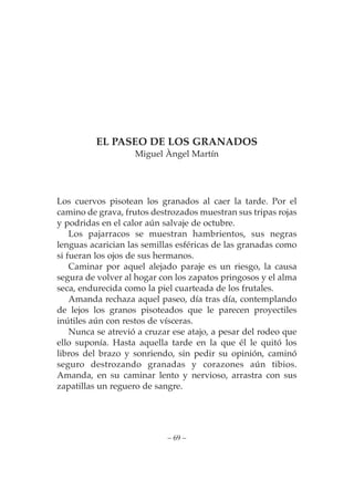 EL PASEO DE LOS GRANADOS
                    Miguel Àngel Martín




Los cuervos pisotean los granados al caer la tarde. Por el
camino de grava, frutos destrozados muestran sus tripas rojas
y podridas en el calor aún salvaje de octubre.
    Los pajarracos se muestran hambrientos, sus negras
lenguas acarician las semillas esféricas de las granadas como
si fueran los ojos de sus hermanos.
    Caminar por aquel alejado paraje es un riesgo, la causa
segura de volver al hogar con los zapatos pringosos y el alma
seca, endurecida como la piel cuarteada de los frutales.
    Amanda rechaza aquel paseo, día tras día, contemplando
de lejos los granos pisoteados que le parecen proyectiles
inútiles aún con restos de vísceras.
    Nunca se atrevió a cruzar ese atajo, a pesar del rodeo que
ello suponía. Hasta aquella tarde en la que él le quitó los
libros del brazo y sonriendo, sin pedir su opinión, caminó
seguro destrozando granadas y corazones aún tibios.
Amanda, en su caminar lento y nervioso, arrastra con sus
zapatillas un reguero de sangre.




                            – 69 –
 