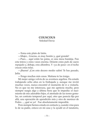COUSCOUS
                       Soledad Davia




   —Toma este plato de latón.
   —Mujer... Gracias, es muy bonito y, ¡qué grande!
   —Pues… aquí están las patas, es una mesa bandeja. Pon
esta tetera y estos vasos encima. Delante estos pufs de cuero
repujado y, debajo, esta alfombra. Y –ya de paso– en el techo
cruzas estas telas.
   —¡Bueno! ¡Con esto decoro medio salón! Te has pasado,
Julia.
   —Tengo muchas más cosas. Mañana te las traigo.
   Mi mejor amiga volvía de su aventura argelina. Ha estado
trabajando ocho años en la Embajada y, aunque me invitó
muchas veces, nunca encontré el momento de ir a visitarla.
No es que no me interesara, que me apetecía mucho, pero
siempre surgía algo a última hora que lo impedía: el naci-
miento de mis adorables hijos, el atentado de las torres geme-
las, un contrato temporal por aquí, otro que parecía fijo por
allá, una operación de apendicitis mía y otra de menisco de
Pedro…, ¡qué se yo! Fue absolutamente imposible.
   Pero siempre hemos estado en contacto y, cuando vino para
lo de su padre, estuvo en mi casa y la ayudé en el tanatorio,


                            – 73 –
 