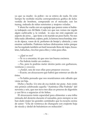 ya que su madre –la pobre– no se entera de nada. En este
tiempo he recibido mucha correspondencia gráfica de Julia:
vestida de berebere, comprando en el mercado; con los
tuareg, rodeada de niñas sonrientes y mujeres veladas.
    Y ahora ha vuelto con un equipaje que parece como si hubie-
ra trabajado con Alí Babá. Cada vez que nos vemos me regala
algún cachivache y, la verdad, la casa me está cogiendo un
aspecto de jaima… que tiene a mi marido un poco harto. No nos
falta nada: alfombras, cojines, pufs, la famosa mesa bandeja, tete-
ra de alpaca, vasos de té, perfumes de benjuí y almizcle, y una
enorme cachimba. Podemos incluso disfrazarnos todos porque
me ha regalado también un baúl taraceado lleno de trajes, braza-
letes, babuchas, checchias para ellos y velos para ellas.

   —¿Qué es eso?
   —Te va a encantar, tú que eres tan buena cocinera.
   —No habrás traído un cordero…
   —No, pero lo podrías meter dentro junto con garbanzos,
verduras y couscous.
   —¡Anda!, una de esas ollas para preparar couscous.
   —Exacto, un alcuzcucero que habrá que estrenar un día de
éstos.
   —Yo había pensado que nos reuniéramos este sábado que
viene mi hija.
   Dicho y hecho. Un reto de esa índole me pone. Aún están
mis primos celebrando aquella “Auténtica Olla Podrida” del
noventa y seis, que nos tuvo tres días en proceso de digestión
y casi lleva a urgencias al tío Sebas.
   El alcuzcucero tenía capacidad para alimentar a una tribu
nómada del desierto durante el ramadán, pero siempre se me
han dado mejor las grandes cantidades que la escueta cocina
de autor: “Uña de ventresca de chanquete con crujiente hoja
de rúcula y dedal de balsámicos en reducción”.


                              – 74 –
 