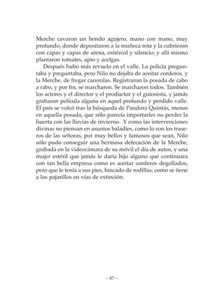 Merche cavaron un hondo agujero, mano con mano, muy
profundo, donde depositaron a la muñeca rota y la cubrieron
con capas y capas de arena, estiércol y silencio; y allí mismo
plantaron tomates, apio y acelgas.
   Después hubo más revuelo en el valle. La policía pregun-
taba y preguntaba, pero Nilo no dejaba de aceitar corderos, y
la Merche, de fregar cacerolas. Registraron la posada de cabo
a rabo, y por fin, se marcharon. Se marcharon todos. También
los actores y el director y el productor y el guionista, y jamás
grabaron película alguna en aquel profundo y perdido valle.
El país se volcó tras la búsqueda de Pandora Quintás, menos
en aquella posada, que sólo parecía importarles no perder la
huerta con las lluvias de invierno. Y como las intervenciones
divinas no piensan en asuntos baladíes, como lo son los trase-
ros de las señoras, por muy bellos y famosos que sean, Nilo
sólo pudo conseguir una hermosa defecación de la Merche,
grabada en la videocámara de su móvil el día de autos, y una
mujer estéril que jamás le daría hijo alguno que continuara
con tan bella empresa como es aceitar corderos degollados,
pero que le tenía a sus pies, hincado de rodillas, como se tiene
a los pajarillos en vías de extinción.




                             – 87 –
 