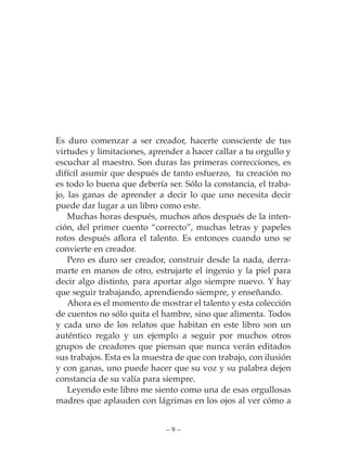 Es duro comenzar a ser creador, hacerte consciente de tus
virtudes y limitaciones, aprender a hacer callar a tu orgullo y
escuchar al maestro. Son duras las primeras correcciones, es
difícil asumir que después de tanto esfuerzo, tu creación no
es todo lo buena que debería ser. Sólo la constancia, el traba-
jo, las ganas de aprender a decir lo que uno necesita decir
puede dar lugar a un libro como este.
    Muchas horas después, muchos años después de la inten-
ción, del primer cuento “correcto”, muchas letras y papeles
rotos después aflora el talento. Es entonces cuando uno se
convierte en creador.
    Pero es duro ser creador, construir desde la nada, derra-
marte en manos de otro, estrujarte el ingenio y la piel para
decir algo distinto, para aportar algo siempre nuevo. Y hay
que seguir trabajando, aprendiendo siempre, y enseñando.
    Ahora es el momento de mostrar el talento y esta colección
de cuentos no sólo quita el hambre, sino que alimenta. Todos
y cada uno de los relatos que habitan en este libro son un
auténtico regalo y un ejemplo a seguir por muchos otros
grupos de creadores que piensan que nunca verán editados
sus trabajos. Esta es la muestra de que con trabajo, con ilusión
y con ganas, uno puede hacer que su voz y su palabra dejen
constancia de su valía para siempre.
    Leyendo este libro me siento como una de esas orgullosas
madres que aplauden con lágrimas en los ojos al ver cómo a


                              –9–
 