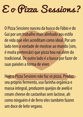 E o Pizza Sessions?
O Pizza Sessions nasceu da busca do Fábio e do
Gui por um trabalho mais alinhado aos estilo
de vida que eles acreditam como ideal. Por um
lado tem a vontade de mostrar ao mundo (sim,
é muita pretensão) que pizza boa vai além do
tradicional. De outro lado é a busca por fazer de
suas paixões a forma de viver.
Hoje o Pizza Sessions não faz só pizza. Produz
seu próprio fermento, usa farinha orgânica e
massa integral, produzem queijos de avelã e
cream cheese de castanhas sem lactose, ah
como ninguém é de ferro eles também fazem
um doce de leite vegano.

 