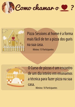Como chamar o

?

Pizza Sessions at home é a forma
mais fácil de ter a pizza dos guris
na sua casa.
Mínino: 15 Participantes

O Curso de pizzas é um encontro
de um dia inteiro em ensinamos
a técnica para fazer pizza na sua
casa.
Mímino: 10 Participantes

 