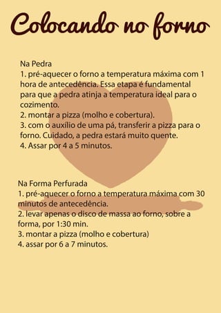 Colocando no forno
Na Pedra
1. pré-aquecer o forno a temperatura máxima com 1
hora de antecedência. Essa etapa é fundamental
para que a pedra atinja a temperatura ideal para o
cozimento.
2. montar a pizza (molho e cobertura).
3. com o auxílio de uma pá, transferir a pizza para o
forno. Cuidado, a pedra estará muito quente.
4. Assar por 4 a 5 minutos.

Na Forma Perfurada
1. pré-aquecer o forno a temperatura máxima com 30
minutos de antecedência.
2. levar apenas o disco de massa ao forno, sobre a
forma, por 1:30 min.
3. montar a pizza (molho e cobertura)
4. assar por 6 a 7 minutos.

 