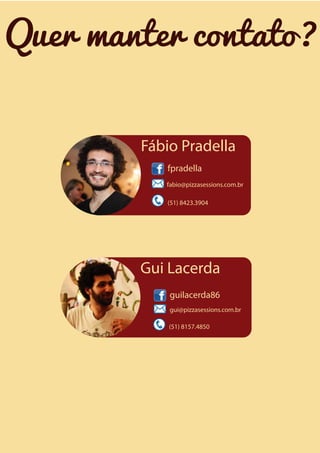 Quer manter contato?
Fábio Pradella
fpradella
fabio@pizzasessions.com.br
(51) 8423.3904

Gui Lacerda
guilacerda86
gui@pizzasessions.com.br
(51) 8157.4850

 