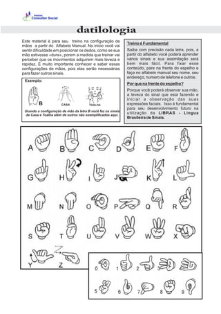 Este material é para seu treino na configuração de
mãos a partir do Alfabeto Manual. No inicio você vai
sentir dificuldade em posicionar os dedos, como se sua
mão estivesse «dura», porem a medida que treinar vai
perceber que os movimentos adquirem mais leveza e
rapidez. É muito importante conhecer e saber essas
configurações de mãos, pois elas serão necessárias
para fazer outros sinais.
Treino é Fundamental
Saiba com precisão cada letra, pois, a
partir do alfabeto você poderá aprender
vários sinais e sua assimilação será
bem mais fácil. Para fixar esse
conteúdo, pare na frente do espelho e
faça no alfabeto manual seu nome, seu
endereço, numero de telefone e outros.
Por que na frente do espelho?
Porque você poderá observar sua mão,
a leveza do sinal que esta fazendo e
iniciar a observação das suas
expressões faciais. Isso é fundamental
para seu desenvolvimento futuro na
utilização da LIBRAS - Lingua
Brasileira de Sinais.
CASAB
Usando a configuração de mão da letra B você faz os sinais
de Casa e Toalha além de outros não exemplificados aqui.
Exemplo:
datilologia
 