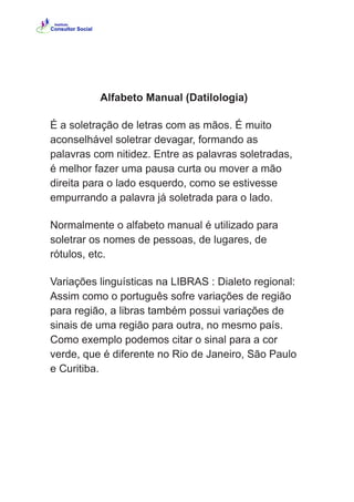 Alfabeto Manual (Datilologia)
É a soletração de letras com as mãos. É muito
aconselhável soletrar devagar, formando as
palavras com nitidez. Entre as palavras soletradas,
é melhor fazer uma pausa curta ou mover a mão
direita para o lado esquerdo, como se estivesse
empurrando a palavra já soletrada para o lado.
Normalmente o alfabeto manual é utilizado para
soletrar os nomes de pessoas, de lugares, de
rótulos, etc.
Variações linguísticas na LIBRAS : Dialeto regional:
Assim como o português sofre variações de região
para região, a libras também possui variações de
sinais de uma região para outra, no mesmo país.
Como exemplo podemos citar o sinal para a cor
verde, que é diferente no Rio de Janeiro, São Paulo
e Curitiba.
 